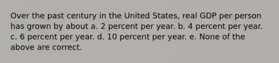 Over the past century in the United States, real GDP per person has grown by about a. 2 percent per year. b. 4 percent per year. c. 6 percent per year. d. 10 percent per year. e. None of the above are correct.