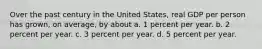 Over the past century in the United States, real GDP per person has grown, on average, by about a. 1 percent per year. b. 2 percent per year. c. 3 percent per year. d. 5 percent per year.