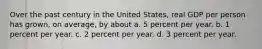 Over the past century in the United States, real GDP per person has grown, on average, by about a. 5 percent per year. b. 1 percent per year. c. 2 percent per year. d. 3 percent per year.