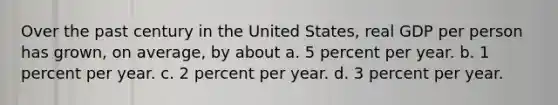 Over the past century in the United States, real GDP per person has grown, on average, by about a. 5 percent per year. b. 1 percent per year. c. 2 percent per year. d. 3 percent per year.