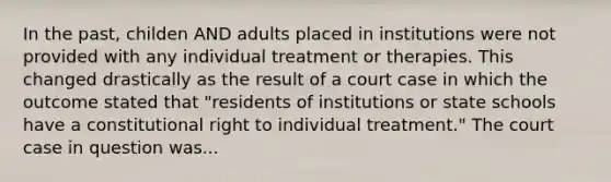 In the past, childen AND adults placed in institutions were not provided with any individual treatment or therapies. This changed drastically as the result of a court case in which the outcome stated that "residents of institutions or state schools have a constitutional right to individual treatment." The court case in question was...