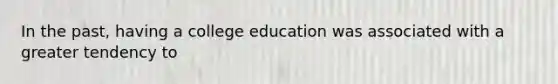 In the past, having a college education was associated with a greater tendency to