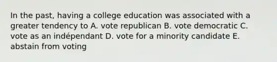 In the past, having a college education was associated with a greater tendency to A. vote republican B. vote democratic C. vote as an indépendant D. vote for a minority candidate E. abstain from voting