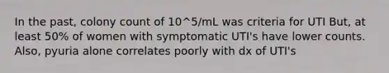 In the past, colony count of 10^5/mL was criteria for UTI But, at least 50% of women with symptomatic UTI's have lower counts. Also, pyuria alone correlates poorly with dx of UTI's