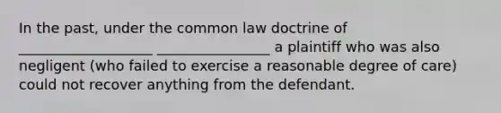 In the past, under the common law doctrine of ___________________ ________________ a plaintiff who was also negligent (who failed to exercise a reasonable degree of care) could not recover anything from the defendant.