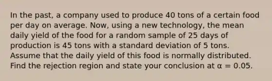 In the past, a company used to produce 40 tons of a certain food per day on average. Now, using a new technology, the mean daily yield of the food for a random sample of 25 days of production is 45 tons with a standard deviation of 5 tons. Assume that the daily yield of this food is normally distributed. Find the rejection region and state your conclusion at α = 0.05.