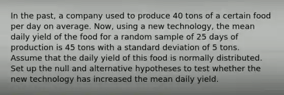 In the past, a company used to produce 40 tons of a certain food per day on average. Now, using a new technology, the mean daily yield of the food for a random sample of 25 days of production is 45 tons with a <a href='https://www.questionai.com/knowledge/kqGUr1Cldy-standard-deviation' class='anchor-knowledge'>standard deviation</a> of 5 tons. Assume that the daily yield of this food is normally distributed. Set up the null and alternative hypotheses to test whether the new technology has increased the mean daily yield.