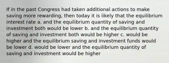 If in the past Congress had taken additional actions to make saving more rewarding, then today it is likely that the equilibrium interest rate a. and the equilibrium quantity of saving and investment both would be lower b. and the equilibrium quantity of saving and investment both would be higher c. would be higher and the equilibrium saving and investment funds would be lower d. would be lower and the equilibrium quantity of saving and investment would be higher