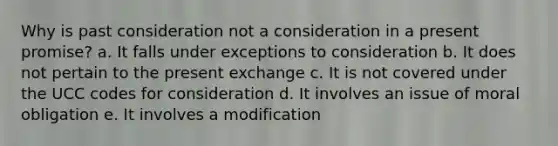 Why is past consideration not a consideration in a present promise? a. It falls under exceptions to consideration b. It does not pertain to the present exchange c. It is not covered under the UCC codes for consideration d. It involves an issue of moral obligation e. It involves a modification