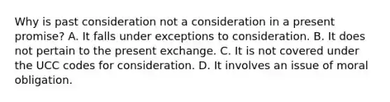 Why is past consideration not a consideration in a present promise? A. It falls under exceptions to consideration. B. It does not pertain to the present exchange. C. It is not covered under the UCC codes for consideration. D. It involves an issue of moral obligation.