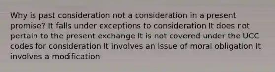 Why is past consideration not a consideration in a present promise? It falls under exceptions to consideration It does not pertain to the present exchange It is not covered under the UCC codes for consideration It involves an issue of moral obligation It involves a modification