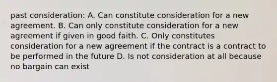 past consideration: A. Can constitute consideration for a new agreement. B. Can only constitute consideration for a new agreement if given in good faith. C. Only constitutes consideration for a new agreement if the contract is a contract to be performed in the future D. Is not consideration at all because no bargain can exist