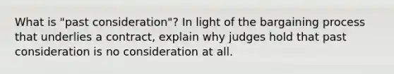 What is "past consideration"? In light of the bargaining process that underlies a contract, explain why judges hold that past consideration is no consideration at all.