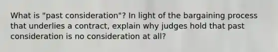 What is "past consideration"? In light of the bargaining process that underlies a contract, explain why judges hold that past consideration is no consideration at all?