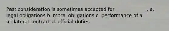 Past consideration is sometimes accepted for _____________. a. legal obligations b. moral obligations c. performance of a unilateral contract d. official duties