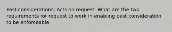 Past considerations: Acts on request: What are the two requirements for request to work in enabling past consideration to be enforceable