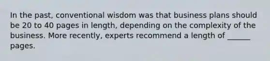 In the past, conventional wisdom was that business plans should be 20 to 40 pages in length, depending on the complexity of the business. More recently, experts recommend a length of ______ pages.