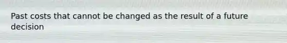Past costs that cannot be changed as the result of a future decision