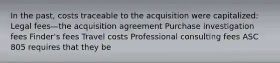 In the past, costs traceable to the acquisition were capitalized: Legal fees—the acquisition agreement Purchase investigation fees Finder's fees Travel costs Professional consulting fees ASC 805 requires that they be