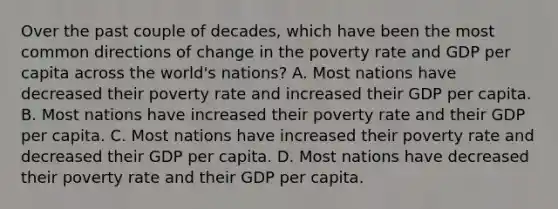 Over the past couple of decades, which have been the most common directions of change in the poverty rate and GDP per capita across the world's nations? A. Most nations have decreased their poverty rate and increased their GDP per capita. B. Most nations have increased their poverty rate and their GDP per capita. C. Most nations have increased their poverty rate and decreased their GDP per capita. D. Most nations have decreased their poverty rate and their GDP per capita.