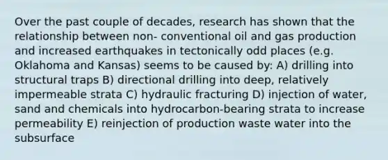 Over the past couple of decades, research has shown that the relationship between non- conventional oil and gas production and increased earthquakes in tectonically odd places (e.g. Oklahoma and Kansas) seems to be caused by: A) drilling into structural traps B) directional drilling into deep, relatively impermeable strata C) hydraulic fracturing D) injection of water, sand and chemicals into hydrocarbon-bearing strata to increase permeability E) reinjection of production waste water into the subsurface