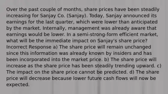 Over the past couple of months, share prices have been steadily increasing for Sanjay Co. (Sanjay). Today, Sanjay announced its earnings for the last quarter, which were lower than anticipated by the market. Internally, management was already aware that earnings would be lower. In a semi-strong-form efficient market, what will be the immediate impact on Sanjay's share price? Incorrect Response a) The share price will remain unchanged since this information was already known by insiders and has been incorporated into the market price. b) The share price will increase as the share price has been steadily trending upward. c) The impact on the share price cannot be predicted. d) The share price will decrease because lower future cash flows will now be expected.