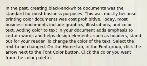 In the past, creating black-and-white documents was the standard for most business purposes. This was mostly because printing color documents was cost prohibitive. Today, most business documents include graphics, illustrations, and color text. Adding color to text in your document adds emphasis to certain words and helps design elements, such as headers, stand out for your reader. To change the color of the text: Select the text to be changed. On the Home tab, in the Font group, click the arrow next to the Font Color button. Click the color you want from the color palette.