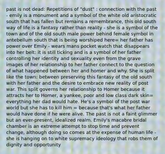 past is not dead: Repetitions of "dust" : connection with the past - emily is a monument and a symbol of the white old aristocratic south that has fallen but remains a remembrance, this old south way of life is a fantasy rather than reality - she is a symbol of the town and of the old south male power behind female symbol in antebellum south that is being worshiped here= her father has power over Emily - wears mans pocket watch that disappears into her belt: it is still ticking and is a symbol of her father controlling her identity and sexuality even from the grave images of her relationship to her father connect to the question of what happened between her and homer and why. She is split like the town: between preserving this fantasy of the old south with her father and the desire to embrace new reality of post war. This split governs her relationship to Homer because it attracts her to Homer, a yankee, poor and low class dark skin= everything her dad would hate. He's a symbol of the post war world but she has to kill him = because that's what her father would have done if he were alive. The past is not a faint glimmer but an ever-present, idealized realm. Emily's macabre bridal chamber is an extreme attempt to stop time and prevent change, although doing so comes at the expense of human life - she is hanging on to white supremacy ideology that robs them of dignity and opportunity