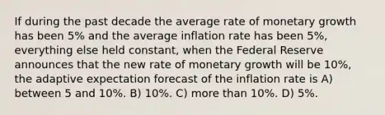 If during the past decade the average rate of monetary growth has been 5% and the average inflation rate has been 5%, everything else held constant, when the Federal Reserve announces that the new rate of monetary growth will be 10%, the adaptive expectation forecast of the inflation rate is A) between 5 and 10%. B) 10%. C) more than 10%. D) 5%.