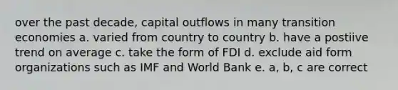 over the past decade, capital outflows in many transition economies a. varied from country to country b. have a postiive trend on average c. take the form of FDI d. exclude aid form organizations such as IMF and World Bank e. a, b, c are correct