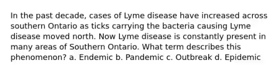 In the past decade, cases of Lyme disease have increased across southern Ontario as ticks carrying the bacteria causing Lyme disease moved north. Now Lyme disease is constantly present in many areas of Southern Ontario. What term describes this phenomenon? a. Endemic b. Pandemic c. Outbreak d. Epidemic