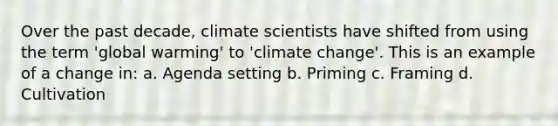 Over the past decade, climate scientists have shifted from using the term 'global warming' to 'climate change'. This is an example of a change in: a. Agenda setting b. Priming c. Framing d. Cultivation