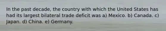 In the past decade, the country with which the United States has had its largest bilateral trade deficit was a) Mexico. b) Canada. c) Japan. d) China. e) Germany.