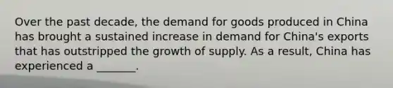 Over the past decade, the demand for goods produced in China has brought a sustained increase in demand for China's exports that has outstripped the growth of supply. As a result, China has experienced a _______.