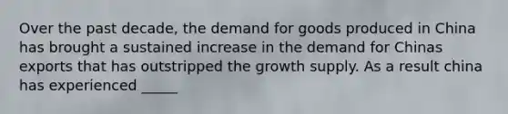 Over the past decade, the demand for goods produced in China has brought a sustained increase in the demand for Chinas exports that has outstripped the growth supply. As a result china has experienced _____