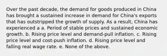 Over the past decade, the demand for goods produced in China has brought a sustained increase in demand for China's exports that has outstripped the growth of supply. As a result, China has experienced a a. Period of stable prices and sustained economic growth. b. Rising price level and demand-pull inflation. c. Rising price level and cost-push inflation. d. Rising price level and falling real wage rate. e. None of the above.