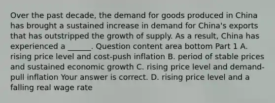 Over the past​ decade, the demand for goods produced in China has brought a sustained increase in demand for​ China's exports that has outstripped the growth of supply. As a​ result, China has experienced a​ ______. Question content area bottom Part 1 A. rising price level and​ cost-push inflation B. period of stable prices and sustained economic growth C. rising price level and​ demand-pull inflation Your answer is correct. D. rising price level and a falling real wage rate