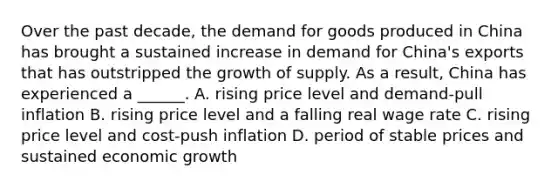 Over the past​ decade, the demand for goods produced in China has brought a sustained increase in demand for​ China's exports that has outstripped the growth of supply. As a​ result, China has experienced a​ ______. A. rising price level and​ demand-pull inflation B. rising price level and a falling real wage rate C. rising price level and​ cost-push inflation D. period of stable prices and sustained economic growth