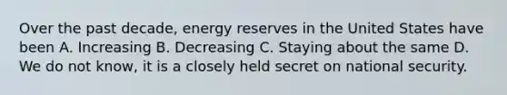 Over the past decade, energy reserves in the United States have been A. Increasing B. Decreasing C. Staying about the same D. We do not know, it is a closely held secret on national security.