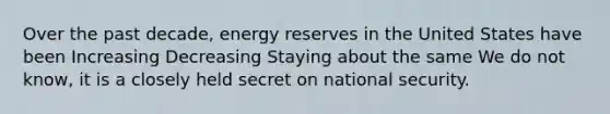 Over the past decade, energy reserves in the United States have been Increasing Decreasing Staying about the same We do not know, it is a closely held secret on national security.