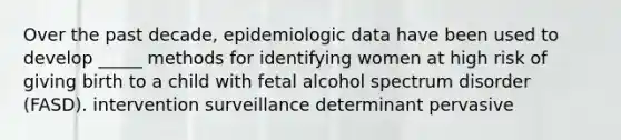 Over the past decade, epidemiologic data have been used to develop _____ methods for identifying women at high risk of giving birth to a child with fetal alcohol spectrum disorder (FASD). intervention surveillance determinant pervasive