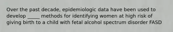 Over the past decade, epidemiologic data have been used to develop _____ methods for identifying women at high risk of giving birth to a child with fetal alcohol spectrum disorder FASD