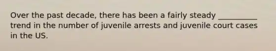 Over the past decade, there has been a fairly steady __________ trend in the number of juvenile arrests and juvenile court cases in the US.