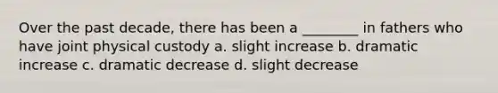 Over the past decade, there has been a ________ in fathers who have joint physical custody a. slight increase b. dramatic increase c. dramatic decrease d. slight decrease