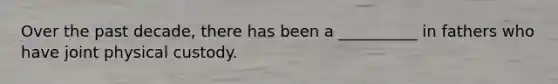 Over the past decade, there has been a __________ in fathers who have joint physical custody.