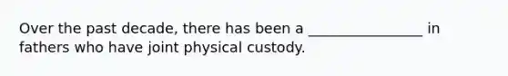 Over the past decade, there has been a ________________ in fathers who have joint physical custody.
