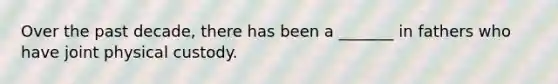 Over the past decade, there has been a _______ in fathers who have joint physical custody.