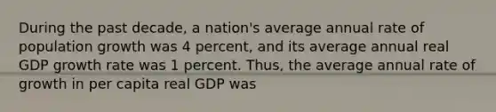 During the past decade, a nation's average annual rate of population growth was 4 percent, and its average annual real GDP growth rate was 1 percent. Thus, the average annual rate of growth in per capita real GDP was