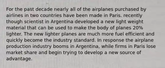 For the past decade nearly all of the airplanes purchased by airlines in two countries have been made in Paris. recently though scientist in Argentina developed a new light weight material that can be used to make the body of planes 20% lighter. The new lighter planes are much more fuel efficient and quickly become the industry standard. In response the airplane production industry booms in Argentina, while firms in Paris lose market share and begin trying to develop a new source of advantage.