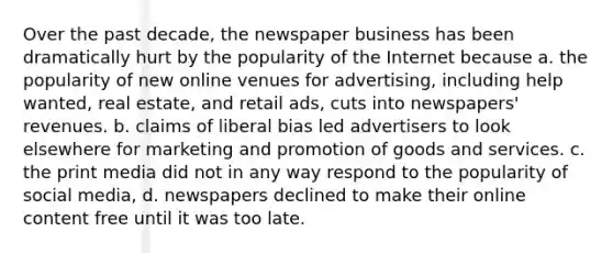 Over the past decade, the newspaper business has been dramatically hurt by the popularity of the Internet because a. the popularity of new online venues for advertising, including help wanted, real estate, and retail ads, cuts into newspapers' revenues. b. claims of liberal bias led advertisers to look elsewhere for marketing and promotion of goods and services. c. the print media did not in any way respond to the popularity of social media, d. newspapers declined to make their online content free until it was too late.